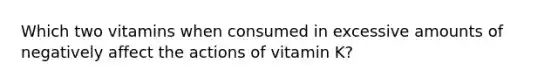 Which two vitamins when consumed in excessive amounts of negatively affect the actions of vitamin K?