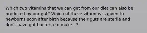 Which two vitamins that we can get from our diet can also be produced by our gut? Which of these vitamins is given to newborns soon after birth because their guts are sterile and don't have gut bacteria to make it?