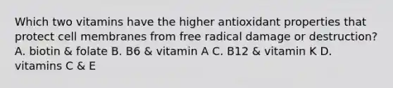 Which two vitamins have the higher antioxidant properties that protect cell membranes from free radical damage or destruction? A. biotin & folate B. B6 & vitamin A C. B12 & vitamin K D. vitamins C & E