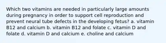 Which two vitamins are needed in particularly large amounts during pregnancy in order to support cell reproduction and prevent neural tube defects in the developing fetus? a. vitamin B12 and calcium b. vitamin B12 and folate c. vitamin D and folate d. vitamin D and calcium e. choline and calcium