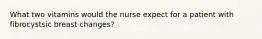 What two vitamins would the nurse expect for a patient with fibrocystsic breast changes?