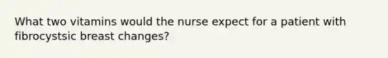 What two vitamins would the nurse expect for a patient with fibrocystsic breast changes?