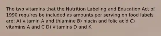 The two vitamins that the Nutrition Labeling and Education Act of 1990 requires be included as amounts per serving on food labels are: A) vitamin A and thiamine B) niacin and folic acid C) vitamins A and C D) vitamins D and K