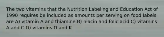 The two vitamins that the Nutrition Labeling and Education Act of 1990 requires be included as amounts per serving on food labels are A) vitamin A and thiamine B) niacin and folic acid C) vitamins A and C D) vitamins D and K