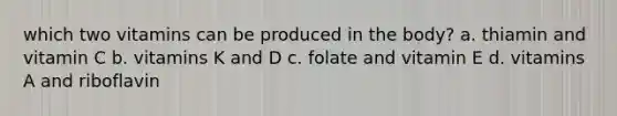 which two vitamins can be produced in the body? a. thiamin and vitamin C b. vitamins K and D c. folate and vitamin E d. vitamins A and riboflavin