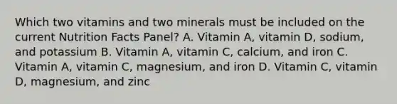 Which two vitamins and two minerals must be included on the current Nutrition Facts Panel? A. Vitamin A, vitamin D, sodium, and potassium B. Vitamin A, vitamin C, calcium, and iron C. Vitamin A, vitamin C, magnesium, and iron D. Vitamin C, vitamin D, magnesium, and zinc