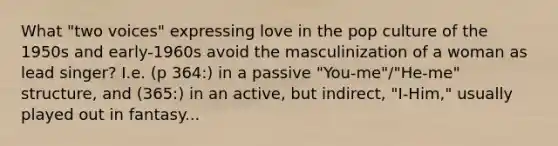 What "two voices" expressing love in the pop culture of the 1950s and early-1960s avoid the masculinization of a woman as lead singer? I.e. (p 364:) in a passive "You-me"/"He-me" structure, and (365:) in an active, but indirect, "I-Him," usually played out in fantasy...