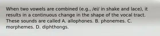 When two vowels are combined (e.g., /ei/ in shake and lace), it results in a continuous change in the shape of the vocal tract. These sounds are called A. allophones. B. phonemes. C. morphemes. D. diphthongs.