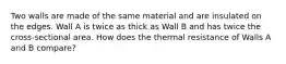 Two walls are made of the same material and are insulated on the edges. Wall A is twice as thick as Wall B and has twice the cross-sectional area. How does the thermal resistance of Walls A and B compare?