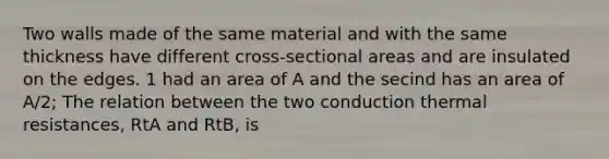 Two walls made of the same material and with the same thickness have different cross-sectional areas and are insulated on the edges. 1 had an area of A and the secind has an area of A/2; The relation between the two conduction thermal resistances, RtA and RtB, is