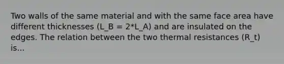 Two walls of the same material and with the same face area have different thicknesses (L_B = 2*L_A) and are insulated on the edges. The relation between the two thermal resistances (R_t) is...