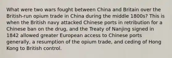 What were two wars fought between China and Britain over the British-run opium trade in China during the middle 1800s? This is when the British navy attacked Chinese ports in retribution for a Chinese ban on the drug, and the Treaty of Nanjing signed in 1842 allowed greater European access to Chinese ports generally, a resumption of the opium trade, and ceding of Hong Kong to British control.