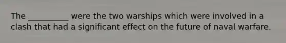 The __________ were the two warships which were involved in a clash that had a significant effect on the future of naval warfare.