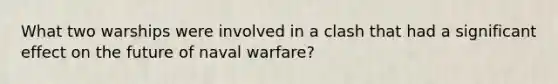 What two warships were involved in a clash that had a significant effect on the future of naval warfare?