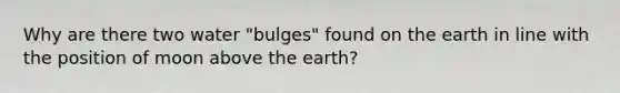 Why are there two water "bulges" found on the earth in line with the position of moon above the earth?