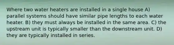 Where two water heaters are installed in a single house A) parallel systems should have similar pipe lengths to each water heater. B) they must always be installed in the same area. C) the upstream unit is typically smaller than the downstream unit. D) they are typically installed in series.