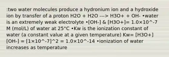 :two water molecules produce a hydronium ion and a hydroxide ion by transfer of a proton H2O + H2O ---> H3O+ + OH- •water is an extremely weak electrolyte •[OH-] & [H3O+]= 1.0×10^-7 M (mol/L) of water at 25°C •Kw is the ionization constant of water (a constant value at a given temperature) Kw= [H3O+][OH-] = [1×10^-7]^2 = 1.0×10^-14 •ionization of water increases as temperature