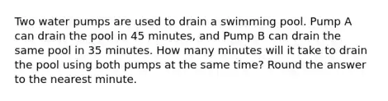 Two water pumps are used to drain a swimming pool. Pump A can drain the pool in 45 minutes, and Pump B can drain the same pool in 35 minutes. How many minutes will it take to drain the pool using both pumps at the same time? Round the answer to the nearest minute.