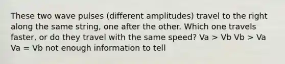 These two wave pulses (different amplitudes) travel to the right along the same string, one after the other. Which one travels faster, or do they travel with the same speed? Va > Vb Vb > Va Va = Vb not enough information to tell