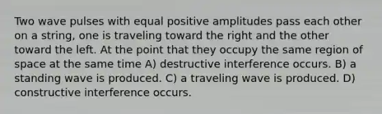 Two wave pulses with equal positive amplitudes pass each other on a string, one is traveling toward the right and the other toward the left. At the point that they occupy the same region of space at the same time A) destructive interference occurs. B) a standing wave is produced. C) a traveling wave is produced. D) constructive interference occurs.