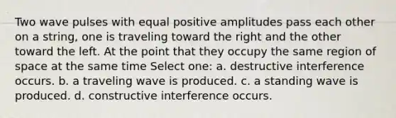 Two wave pulses with equal positive amplitudes pass each other on a string, one is traveling toward the right and the other toward the left. At the point that they occupy the same region of space at the same time Select one: a. destructive interference occurs. b. a traveling wave is produced. c. a standing wave is produced. d. constructive interference occurs.