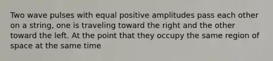 Two wave pulses with equal positive amplitudes pass each other on a string, one is traveling toward the right and the other toward the left. At the point that they occupy the same region of space at the same time