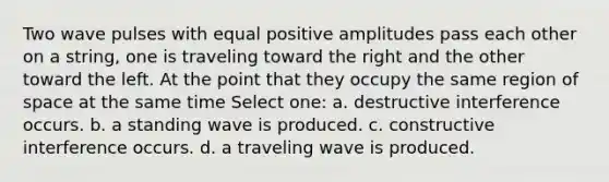 Two wave pulses with equal positive amplitudes pass each other on a string, one is traveling toward the right and the other toward the left. At the point that they occupy the same region of space at the same time Select one: a. destructive interference occurs. b. a standing wave is produced. c. constructive interference occurs. d. a traveling wave is produced.