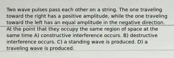 Two wave pulses pass each other on a string. The one traveling toward the right has a positive amplitude, while the one traveling toward the left has an equal amplitude in the negative direction. At the point that they occupy the same region of space at the same time A) constructive interference occurs. B) destructive interference occurs. C) a standing wave is produced. D) a traveling wave is produced.