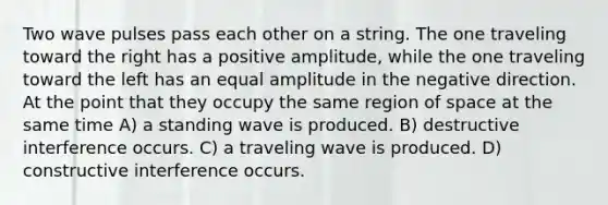 Two wave pulses pass each other on a string. The one traveling toward the right has a positive amplitude, while the one traveling toward the left has an equal amplitude in the negative direction. At the point that they occupy the same region of space at the same time A) a standing wave is produced. B) destructive interference occurs. C) a traveling wave is produced. D) constructive interference occurs.