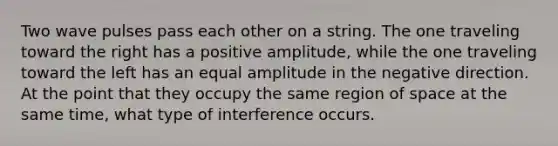 Two wave pulses pass each other on a string. The one traveling toward the right has a positive amplitude, while the one traveling toward the left has an equal amplitude in the negative direction. At the point that they occupy the same region of space at the same time, what type of interference occurs.