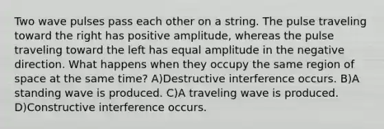 Two wave pulses pass each other on a string. The pulse traveling toward the right has positive amplitude, whereas the pulse traveling toward the left has equal amplitude in the negative direction. What happens when they occupy the same region of space at the same time? A)Destructive interference occurs. B)A standing wave is produced. C)A traveling wave is produced. D)Constructive interference occurs.