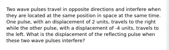 Two wave pulses travel in opposite directions and interfere when they are located at the same position in space at the same time. One pulse, with an displacement of 2 units, travels to the right while the other pulse, with a displacement of -4 units, travels to the left. What is the displacement of the reflecting pulse when these two wave pulses interfere?