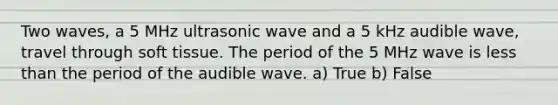 Two waves, a 5 MHz ultrasonic wave and a 5 kHz audible wave, travel through soft tissue. The period of the 5 MHz wave is less than the period of the audible wave. a) True b) False