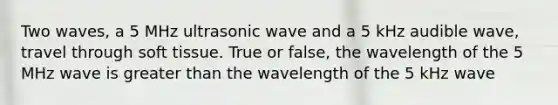 Two waves, a 5 MHz ultrasonic wave and a 5 kHz audible wave, travel through soft tissue. True or false, the wavelength of the 5 MHz wave is greater than the wavelength of the 5 kHz wave