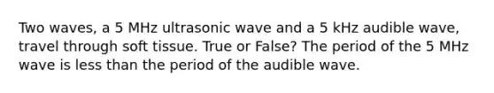 Two waves, a 5 MHz ultrasonic wave and a 5 kHz audible wave, travel through soft tissue. True or False? The period of the 5 MHz wave is less than the period of the audible wave.