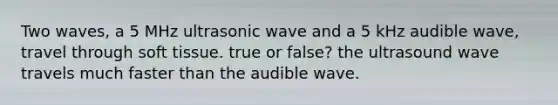 Two waves, a 5 MHz ultrasonic wave and a 5 kHz audible wave, travel through soft tissue. true or false? the ultrasound wave travels much faster than the audible wave.