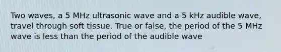 Two waves, a 5 MHz ultrasonic wave and a 5 kHz audible wave, travel through soft tissue. True or false, the period of the 5 MHz wave is less than the period of the audible wave