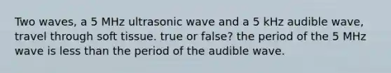 Two waves, a 5 MHz ultrasonic wave and a 5 kHz audible wave, travel through soft tissue. true or false? the period of the 5 MHz wave is less than the period of the audible wave.