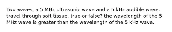 Two waves, a 5 MHz ultrasonic wave and a 5 kHz audible wave, travel through soft tissue. true or false? the wavelength of the 5 MHz wave is greater than the wavelength of the 5 kHz wave.