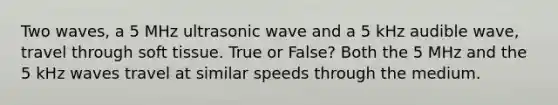 Two waves, a 5 MHz ultrasonic wave and a 5 kHz audible wave, travel through soft tissue. True or False? Both the 5 MHz and the 5 kHz waves travel at similar speeds through the medium.