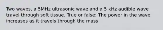 Two waves, a 5MHz ultrasonic wave and a 5 kHz audible wave travel through soft tissue. True or false: The power in the wave increases as it travels through the mass