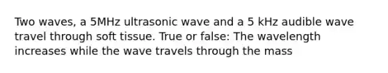 Two waves, a 5MHz ultrasonic wave and a 5 kHz audible wave travel through soft tissue. True or false: The wavelength increases while the wave travels through the mass