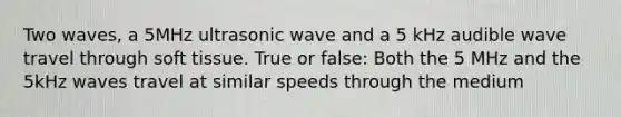 Two waves, a 5MHz ultrasonic wave and a 5 kHz audible wave travel through soft tissue. True or false: Both the 5 MHz and the 5kHz waves travel at similar speeds through the medium