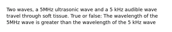 Two waves, a 5MHz ultrasonic wave and a 5 kHz audible wave travel through soft tissue. True or false: The wavelength of the 5MHz wave is greater than the wavelength of the 5 kHz wave