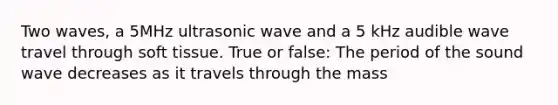 Two waves, a 5MHz ultrasonic wave and a 5 kHz audible wave travel through soft tissue. True or false: The period of the sound wave decreases as it travels through the mass