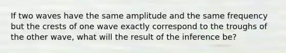 If two waves have the same amplitude and the same frequency but the crests of one wave exactly correspond to the troughs of the other wave, what will the result of the inference be?