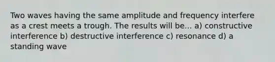 Two waves having the same amplitude and frequency interfere as a crest meets a trough. The results will be... a) constructive interference b) destructive interference c) resonance d) a standing wave