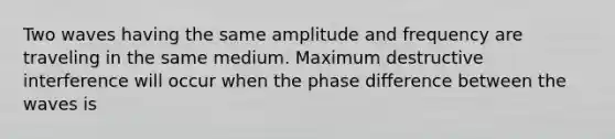 Two waves having the same amplitude and frequency are traveling in the same medium. Maximum destructive interference will occur when the phase difference between the waves is