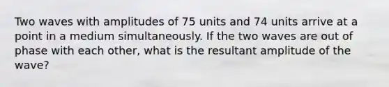 Two waves with amplitudes of 75 units and 74 units arrive at a point in a medium simultaneously. If the two waves are out of phase with each other, what is the resultant amplitude of the wave?