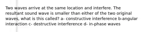 Two waves arrive at the same location and interfere. The resultant sound wave is smaller than either of the two original waves, what is this called? a- constructive interference b-angular interaction c- destructive interference d- in-phase waves